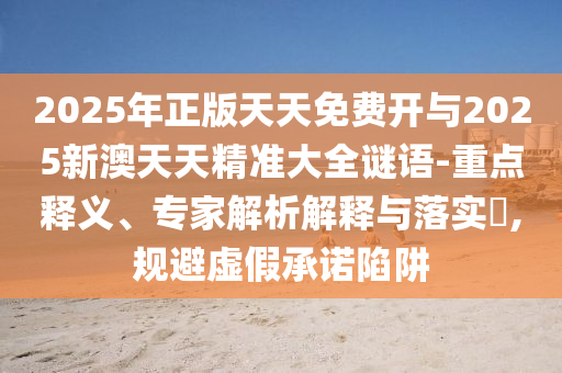 2025年正版天天免费开与2025新澳天天精准大全谜语-重点释义、专家解析解释与落实,规避虚假承诺陷阱